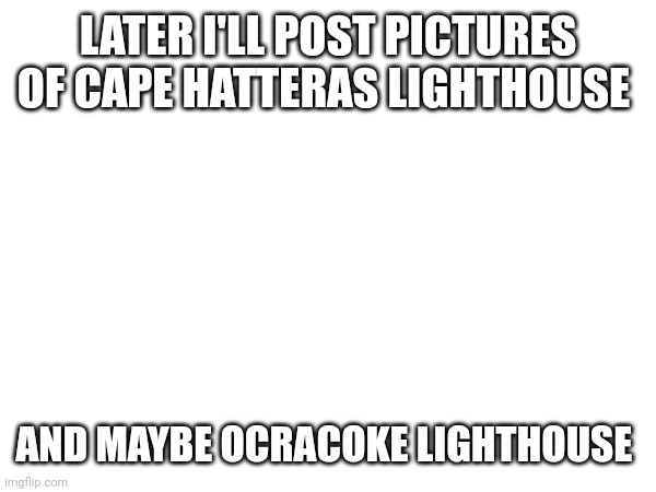 LATER I'LL POST PICTURES OF CAPE HATTERAS LIGHTHOUSE; AND MAYBE OCRACOKE LIGHTHOUSE | made w/ Imgflip meme maker