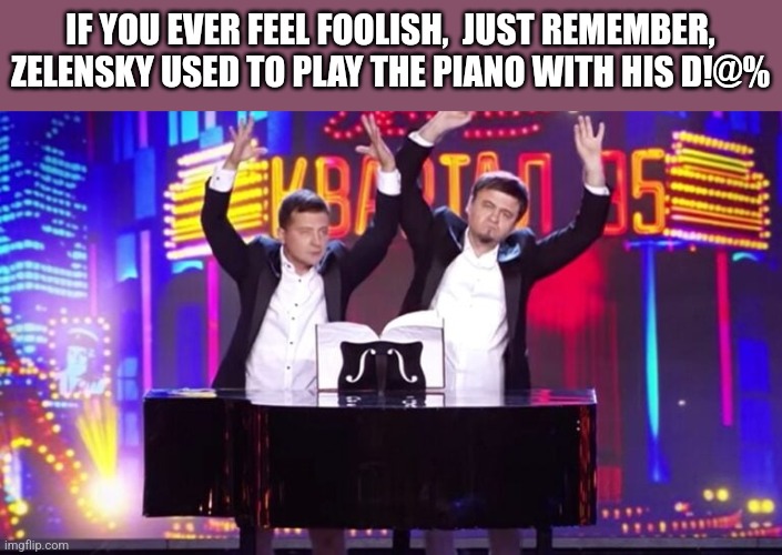 IF YOU EVER FEEL FOOLISH,  JUST REMEMBER, ZELENSKY USED TO PLAY THE PIANO WITH HIS D!@% | image tagged in funny memes | made w/ Imgflip meme maker