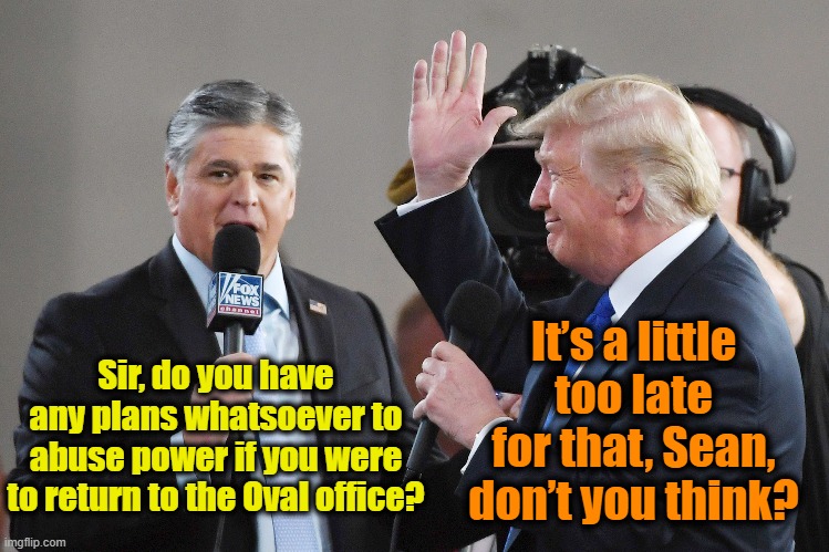 Hannity-Trump Interview | It’s a little too late for that, Sean, don’t you think? Sir, do you have any plans whatsoever to abuse power if you were to return to the Oval office? | image tagged in fox news,sean hannity,donald trump,nevertrump,right wing,fascists | made w/ Imgflip meme maker