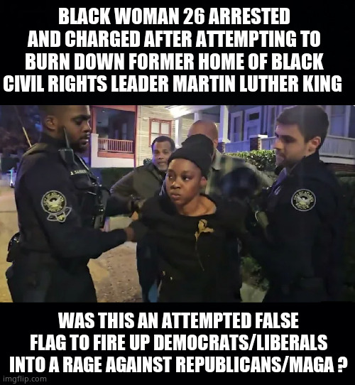 Attempted False Flag ? | BLACK WOMAN 26 ARRESTED AND CHARGED AFTER ATTEMPTING TO BURN DOWN FORMER HOME OF BLACK CIVIL RIGHTS LEADER MARTIN LUTHER KING; WAS THIS AN ATTEMPTED FALSE FLAG TO FIRE UP DEMOCRATS/LIBERALS INTO A RAGE AGAINST REPUBLICANS/MAGA ? | image tagged in memes,arson,martin luther king jr,false flag,democrats,political meme | made w/ Imgflip meme maker