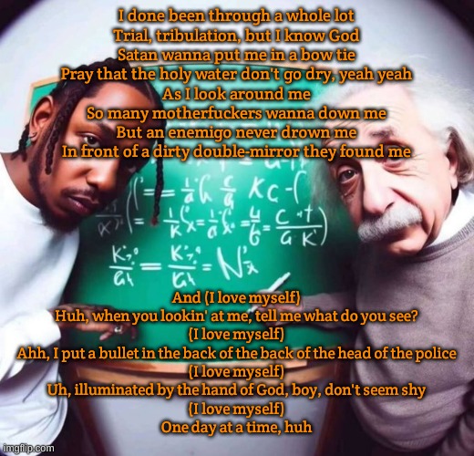 ?I LOVE MYSELF? | I done been through a whole lot
Trial, tribulation, but I know God
Satan wanna put me in a bow tie
Pray that the holy water don't go dry, yeah yeah
As I look around me
So many motherfuckers wanna down me
But an enemigo never drown me
In front of a dirty double-mirror they found me; And (I love myself)
Huh, when you lookin' at me, tell me what do you see?
(I love myself)
Ahh, I put a bullet in the back of the back of the head of the police
(I love myself)
Uh, illuminated by the hand of God, boy, don't seem shy
(I love myself)
One day at a time, huh | image tagged in intelligence | made w/ Imgflip meme maker