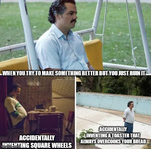 Sad Pablo Escobar Meme | WHEN YOU TRY TO MAKE SOMETHING BETTER BUT YOU JUST RUIN IT; ACCIDENTALLY INVENTING A TOASTER THAT ALWAYS OVERCOOKS YOUR BREAD; ACCIDENTALLY INVENTING SQUARE WHEELS | image tagged in memes,sad pablo escobar | made w/ Imgflip meme maker