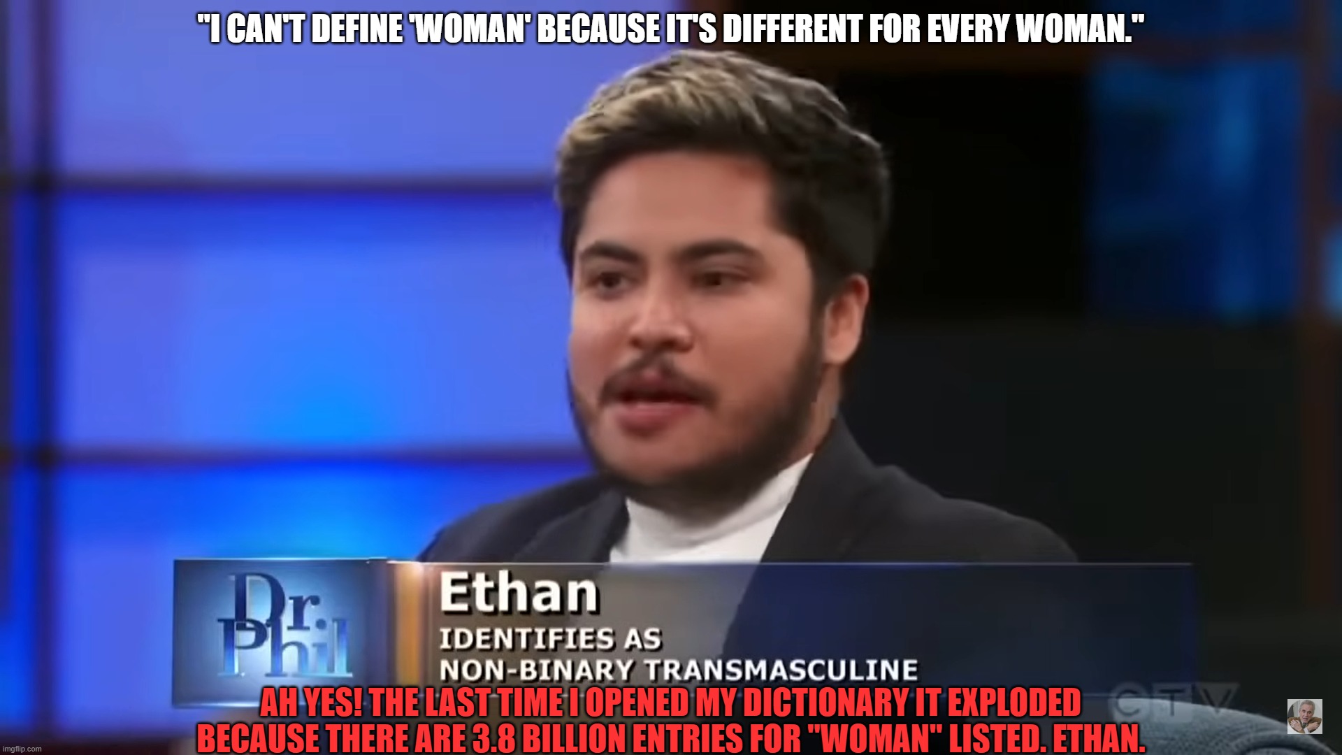 What's the definition of a woman? | "I CAN'T DEFINE 'WOMAN' BECAUSE IT'S DIFFERENT FOR EVERY WOMAN."; AH YES! THE LAST TIME I OPENED MY DICTIONARY IT EXPLODED BECAUSE THERE ARE 3.8 BILLION ENTRIES FOR "WOMAN" LISTED. ETHAN. | image tagged in cognitive dissonance,leftists are insane,what the hell | made w/ Imgflip meme maker