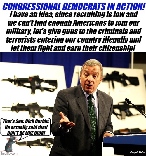 Dick Durbin-(D) wants to take our guns and give to illegals | CONGRESSIONAL DEMOCRATS IN ACTION! I have an idea, since recruiting is low and
we can’t find enough Americans to join our
military, let's give guns to the criminals and
terrorists entering our country illegally and
let them fight and earn their citizenship! That's Sen. Dick Durbin.
He actually said that!
DON'T BE LIKE DICK! Angel Soto | image tagged in dick durbin,senator,democrat,illegals,guns,military | made w/ Imgflip meme maker
