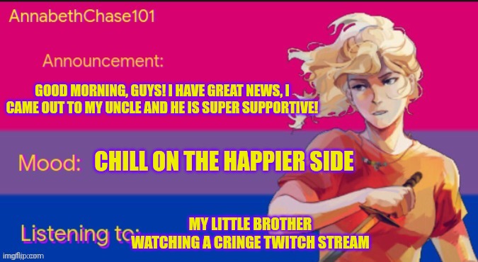 AnnabethChase101 Announcement Template | GOOD MORNING, GUYS! I HAVE GREAT NEWS, I CAME OUT TO MY UNCLE AND HE IS SUPER SUPPORTIVE! CHILL ON THE HAPPIER SIDE; MY LITTLE BROTHER WATCHING A CRINGE TWITCH STREAM | image tagged in annabethchase101 announcement template,lgbtq,coming out,sans undertale is coming for your 24601st tastebud | made w/ Imgflip meme maker