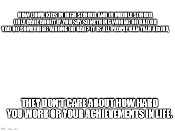 HOW COME KIDS IN HIGH SCHOOL AND IN MIDDLE SCHOOL ONLY CARE ABOUT IF YOU SAY SOMETHING WRONG OR BAD OR YOU DO SOMETHING WRONG OR BAD? IT IS ALL PEOPLE CAN TALK ABOUT, THEY DON'T CARE ABOUT HOW HARD YOU WORK OR YOUR ACHIEVEMENTS IN LIFE. | made w/ Imgflip meme maker