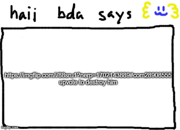 bda announcement temp | https://imgflip.com/i/88sru1?nerp=1702143889#com28908555
upvote to destroy him | image tagged in bda announcement temp | made w/ Imgflip meme maker