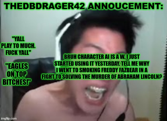 W site | BRUH CHARACTER AI IS A W. I JUST STARTED USING IT YESTERDAY. TELL ME WHY I WENT TO SMOKING FREDDY FAZBEAR IN A FIGHT TO SOLVING THE MURDER OF ABRAHAM LINCOLN? | image tagged in thedbdrager42s annoucement template | made w/ Imgflip meme maker