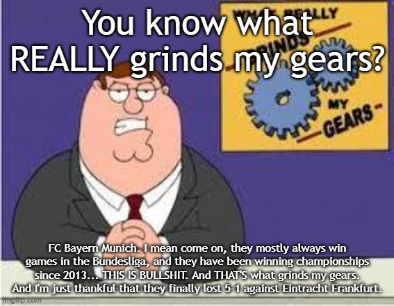 You wanna know what else grinds Peter's gears? | You know what REALLY grinds my gears? FC Bayern Munich. I mean come on, they mostly always win games in the Bundesliga, and they have been winning championships since 2013... THIS IS BULLSHIT. And THAT'S what grinds my gears. And I'm just thankful that they finally lost 5-1 against Eintracht Frankfurt. | image tagged in you know what really grinds my gears | made w/ Imgflip meme maker