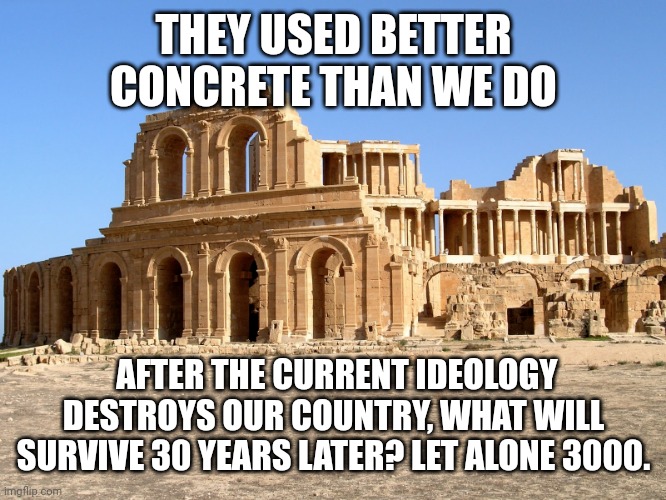 Roman ruins | THEY USED BETTER CONCRETE THAN WE DO; AFTER THE CURRENT IDEOLOGY DESTROYS OUR COUNTRY, WHAT WILL SURVIVE 30 YEARS LATER? LET ALONE 3000. | image tagged in roman ruins | made w/ Imgflip meme maker