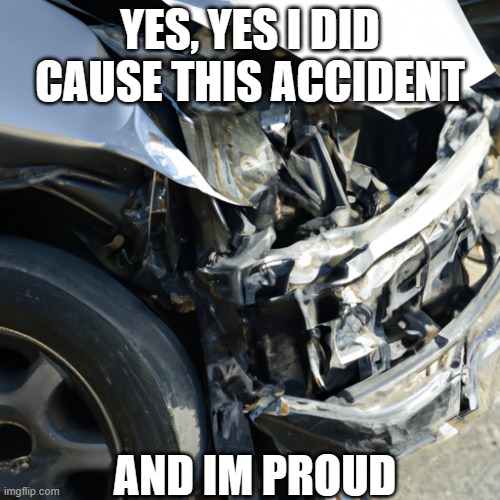 Accident | YES, YES I DID CAUSE THIS ACCIDENT; AND IM PROUD | image tagged in cars | made w/ Imgflip meme maker