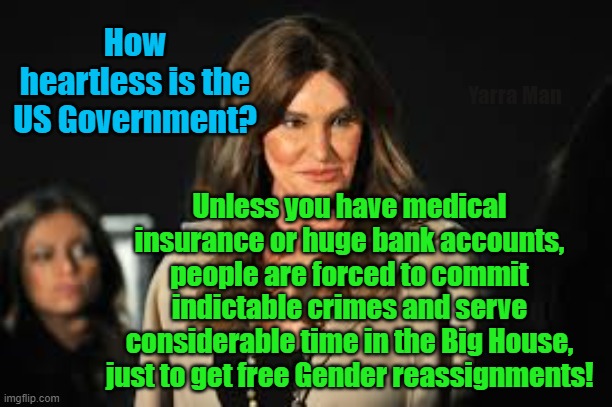 Getting free Gender reassignment in the US | How heartless is the US Government? Yarra Man; Unless you have medical insurance or huge bank accounts, people are forced to commit indictable crimes and serve considerable time in the Big House, just to get free Gender reassignments! | image tagged in america,biden,insanity,democrats,labor,progressives | made w/ Imgflip meme maker