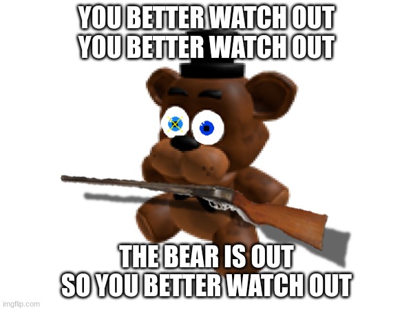 Oh shoot, Freddy's out for revenge. | YOU BETTER WATCH OUT
YOU BETTER WATCH OUT; THE BEAR IS OUT
SO YOU BETTER WATCH OUT | image tagged in danger,fnaf,doomed | made w/ Imgflip meme maker