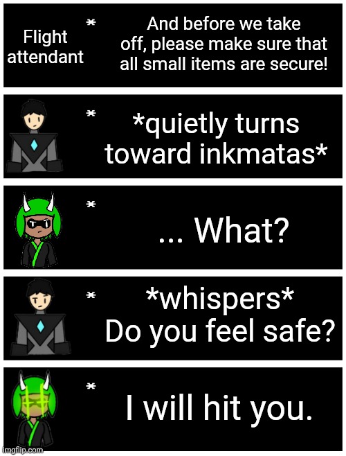 Remaking an old meme | Flight attendant; And before we take off, please make sure that all small items are secure! *quietly turns toward inkmatas*; ... What? *whispers*
Do you feel safe? I will hit you. | image tagged in 4 undertale textboxes | made w/ Imgflip meme maker