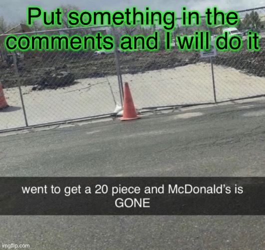 McDonald’s is GONE | Put something in the comments and I will do it | image tagged in mcdonald s is gone | made w/ Imgflip meme maker