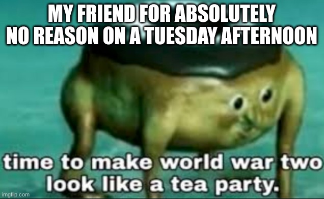 time to make world war 2 look like a tea party | MY FRIEND FOR ABSOLUTELY NO REASON ON A TUESDAY AFTERNOON | image tagged in time to make world war 2 look like a tea party | made w/ Imgflip meme maker