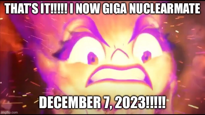 Big Opinion Change | THAT’S IT!!!!! I NOW GIGA NUCLEARMATE; DECEMBER 7, 2023!!!!! | image tagged in meme | made w/ Imgflip meme maker