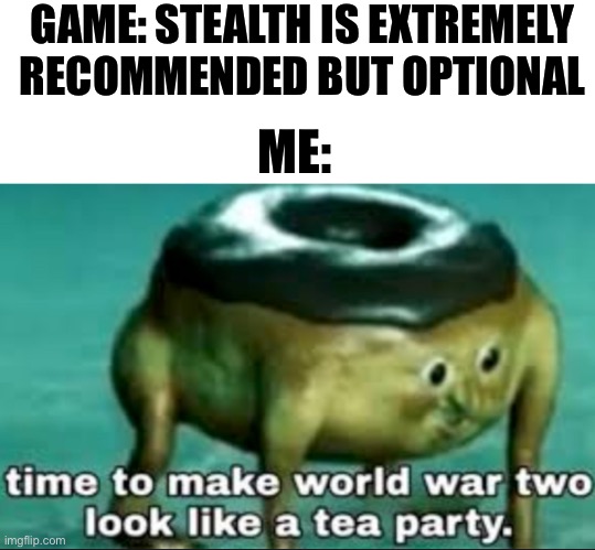 time to make world war 2 look like a tea party | GAME: STEALTH IS EXTREMELY RECOMMENDED BUT OPTIONAL; ME: | image tagged in time to make world war 2 look like a tea party | made w/ Imgflip meme maker