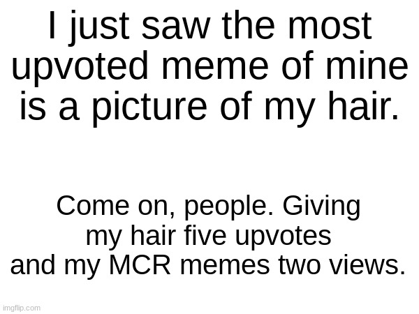 This is actually sad- | I just saw the most upvoted meme of mine is a picture of my hair. Come on, people. Giving my hair five upvotes and my MCR memes two views. | image tagged in what | made w/ Imgflip meme maker