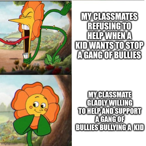 Making Anti-Bullying Memes Until The School Bully Stops Bullying People | MY CLASSMATES REFUSING TO HELP WHEN A KID WANTS TO STOP A GANG OF BULLIES; MY CLASSMATE GLADLY WILLING TO HELP AND SUPPORT A GANG OF BULLIES BULLYING A  KID | image tagged in cuphead flower | made w/ Imgflip meme maker