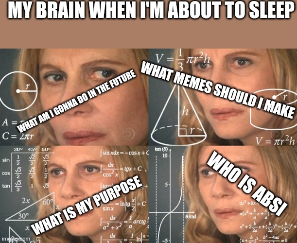 And then the next day I forget every question I have asked myself | MY BRAIN WHEN I'M ABOUT TO SLEEP; WHAT MEMES SHOULD I MAKE; WHAT AM I GONNA DO IN THE FUTURE; WHO IS ABSI; WHAT IS MY PURPOSE | image tagged in calculating meme | made w/ Imgflip meme maker