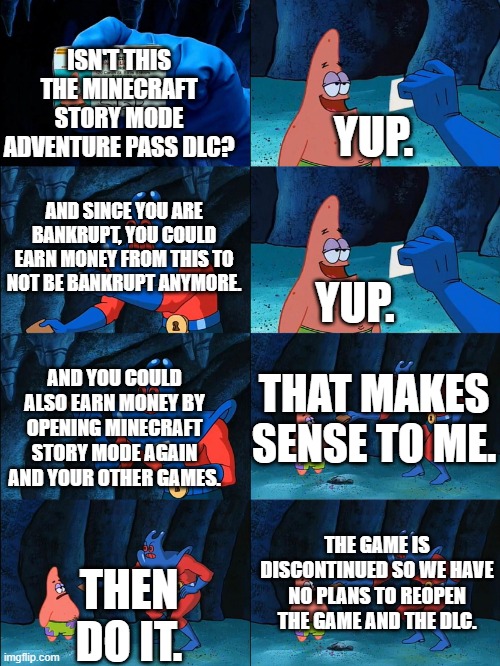 telltale games be like: | YUP. ISN'T THIS THE MINECRAFT STORY MODE ADVENTURE PASS DLC? AND SINCE YOU ARE BANKRUPT, YOU COULD EARN MONEY FROM THIS TO NOT BE BANKRUPT ANYMORE. YUP. THAT MAKES SENSE TO ME. AND YOU COULD ALSO EARN MONEY BY OPENING MINECRAFT STORY MODE AGAIN AND YOUR OTHER GAMES. THE GAME IS DISCONTINUED SO WE HAVE NO PLANS TO REOPEN THE GAME AND THE DLC. THEN DO IT. | image tagged in lost wallet | made w/ Imgflip meme maker