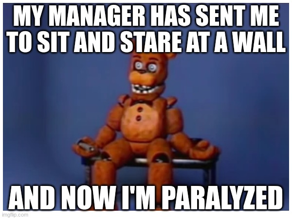 Why though? Did you do something wrong? | MY MANAGER HAS SENT ME TO SIT AND STARE AT A WALL; AND NOW I'M PARALYZED | image tagged in dumb,why must you hurt me in this way,fnaf | made w/ Imgflip meme maker