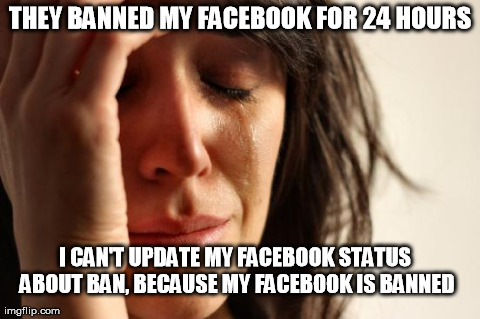 First World Problems Meme | THEY BANNED MY FACEBOOK FOR 24 HOURS I CAN'T UPDATE MY FACEBOOK STATUS ABOUT BAN, BECAUSE MY FACEBOOK IS BANNED | image tagged in memes,first world problems | made w/ Imgflip meme maker