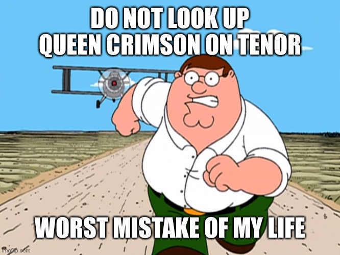Peter Griffin running away | DO NOT LOOK UP QUEEN CRIMSON ON TENOR; WORST MISTAKE OF MY LIFE | image tagged in peter griffin running away | made w/ Imgflip meme maker
