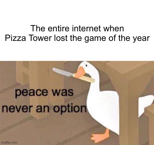 Maybe it would be up for Favorite Video games during Kid’s Choice Rewards. | The entire internet when Pizza Tower lost the game of the year | image tagged in blank white template,untitled goose peace was never an option,pizza tower,game awards,game awards 2023 | made w/ Imgflip meme maker