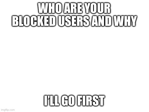 WHO ARE YOUR BLOCKED USERS AND WHY; I’LL GO FIRST | made w/ Imgflip meme maker