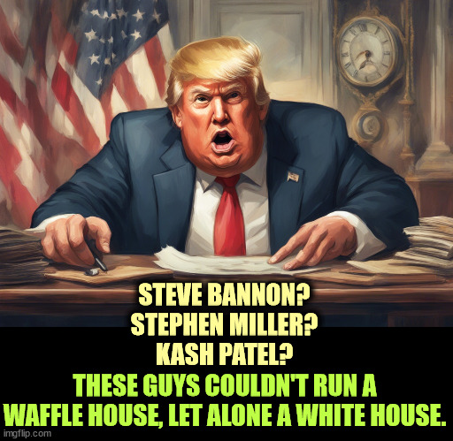 STEVE BANNON?
STEPHEN MILLER?
KASH PATEL? THESE GUYS COULDN'T RUN A WAFFLE HOUSE, LET ALONE A WHITE HOUSE. | image tagged in trump,chaos,confusion,incompetence,steve bannon,stephen miller | made w/ Imgflip meme maker