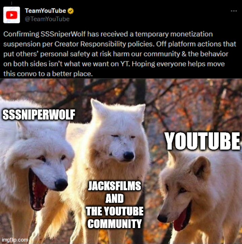 yet another sssniperwolf meme | SSSNIPERWOLF; YOUTUBE; JACKSFILMS AND THE YOUTUBE COMMUNITY | image tagged in laughing wolf,sssniperwolf,youtube,temporary demonetization,demonetization,jacksfilms | made w/ Imgflip meme maker