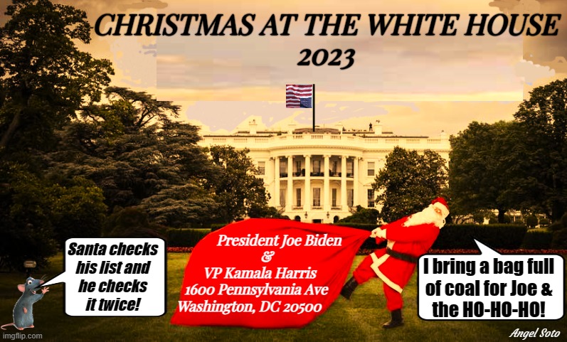 Christmas at the White House | CHRISTMAS AT THE WHITE HOUSE
2023; President Joe Biden
    &
VP Kamala Harris
1600 Pennsylvania Ave  
Washington, DC 20500; Santa checks
his list and
he checks
it twice! I bring a bag full
of coal for Joe &
the HO-HO-HO! Angel Soto | image tagged in santa arrives at the white house,joe biden,kamala harris,christmas,santa,santa naughty list | made w/ Imgflip meme maker