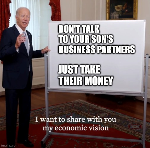 Bidenomics Failure | DON'T TALK TO YOUR SON'S BUSINESS PARTNERS; JUST TAKE THEIR MONEY | image tagged in bidenomics failure | made w/ Imgflip meme maker