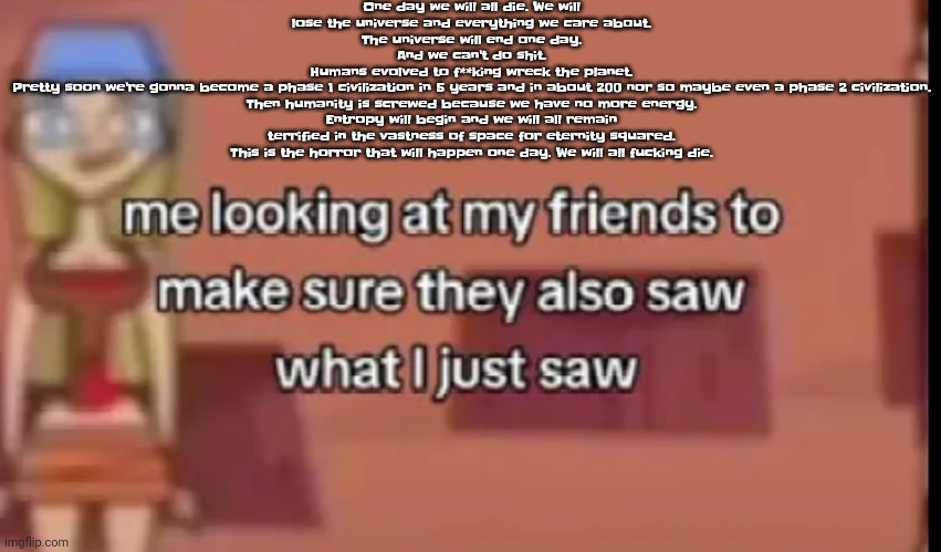 We must learn. | One day we will all die. We will lose the universe and everything we care about.
The universe will end one day.
And we can't do shit.
Humans evolved to f**king wreck the planet.
Pretty soon we're gonna become a phase 1 civilization in 5 years and in about 200 nor so maybe even a phase 2 civilization. Then humanity is screwed because we have no more energy.
Entropy will begin and we will all remain terrified in the vastness of space for eternity squared. This is the horror that will happen one day. We will all fucking die. | image tagged in scare | made w/ Imgflip meme maker