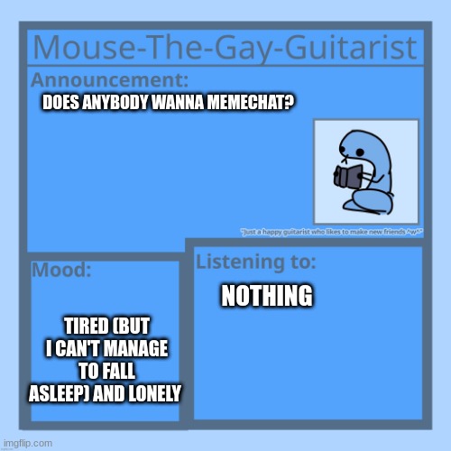 I'm down to talk about almost anything | DOES ANYBODY WANNA MEMECHAT? TIRED (BUT I CAN'T MANAGE TO FALL ASLEEP) AND LONELY; NOTHING | image tagged in mouse-the-gay-guitarist's temp | made w/ Imgflip meme maker