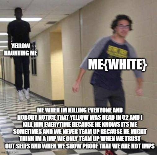 floating boy chasing running boy | YELLOW HAUNTING ME; ME{WHITE}; ME WHEN IM KILLING EVERYONE AND NOBODY NOTICE THAT YELLOW WAS DEAD IN O2 AND I KILL HIM EVERYTIME BECAUSE HE KNOWS ITS ME SOMETIMES AND WE NEVER TEAM UP BECAUSE HE MIGHT THINK IM A IMP WE ONLY TEAM UP WHEN WE TRUST OUT SELFS AND WHEN WE SHOW PROOF THAT WE ARE NOT IMPS | image tagged in floating boy chasing running boy | made w/ Imgflip meme maker