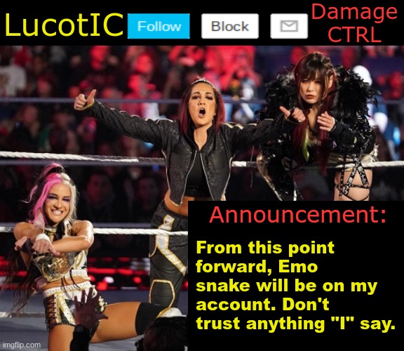 . | From this point forward, Emo snake will be on my account. Don't trust anything "I" say. | image tagged in lucotic's damage ctrl announcement temp | made w/ Imgflip meme maker