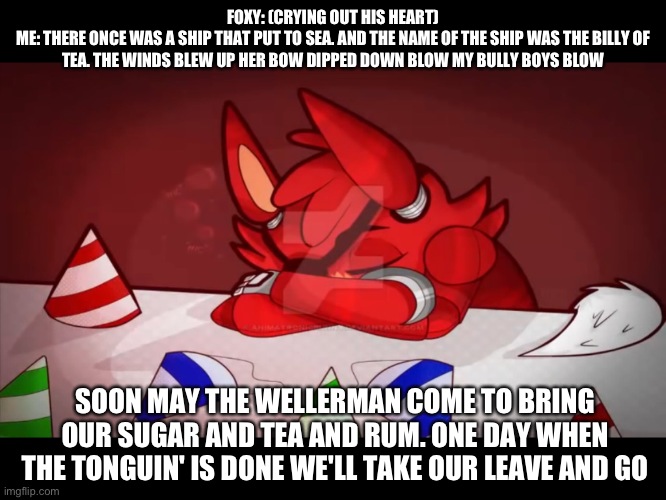 What i'd do to cheer up foxy I'd sing him a sea shanty | FOXY: (CRYING OUT HIS HEART)
ME: THERE ONCE WAS A SHIP THAT PUT TO SEA. AND THE NAME OF THE SHIP WAS THE BILLY OF TEA. THE WINDS BLEW UP HER BOW DIPPED DOWN BLOW MY BULLY BOYS BLOW; SOON MAY THE WELLERMAN COME TO BRING OUR SUGAR AND TEA AND RUM. ONE DAY WHEN THE TONGUIN' IS DONE WE'LL TAKE OUR LEAVE AND GO | image tagged in fnaf | made w/ Imgflip meme maker