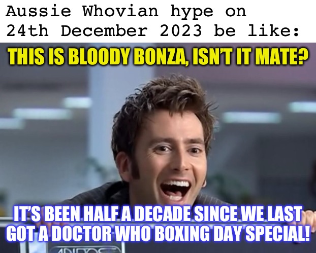 Aussie Whovian hype on
24th December 2023 be like:; THIS IS BLOODY BONZA, ISN’T IT MATE? IT’S BEEN HALF A DECADE SINCE WE LAST
GOT A DOCTOR WHO BOXING DAY SPECIAL! | image tagged in blank white template,happy tennant,doctor who,geography,christmas memes,boxing day | made w/ Imgflip meme maker