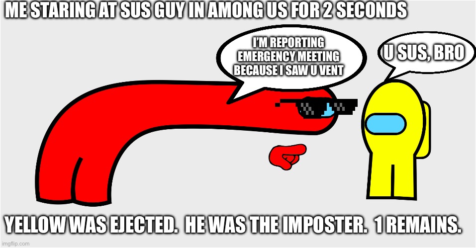 Among Us sus | ME STARING AT SUS GUY IN AMONG US FOR 2 SECONDS; U SUS, BRO; I’M REPORTING EMERGENCY MEETING BECAUSE I SAW U VENT; YELLOW WAS EJECTED.  HE WAS THE IMPOSTER.  1 REMAINS. | image tagged in among us sus | made w/ Imgflip meme maker