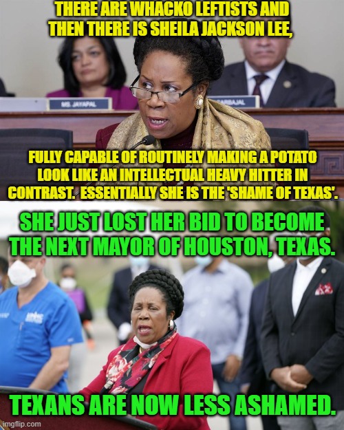 The City of Houston really dodged a leftist bullet this time. | THERE ARE WHACKO LEFTISTS AND THEN THERE IS SHEILA JACKSON LEE, FULLY CAPABLE OF ROUTINELY MAKING A POTATO LOOK LIKE AN INTELLECTUAL HEAVY HITTER IN CONTRAST.  ESSENTIALLY SHE IS THE 'SHAME OF TEXAS'. SHE JUST LOST HER BID TO BECOME THE NEXT MAYOR OF HOUSTON, TEXAS. TEXANS ARE NOW LESS ASHAMED. | image tagged in yep | made w/ Imgflip meme maker