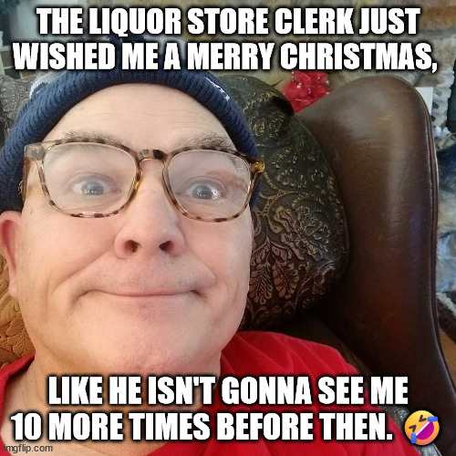 Durl Earl | THE LIQUOR STORE CLERK JUST WISHED ME A MERRY CHRISTMAS, LIKE HE ISN'T GONNA SEE ME 10 MORE TIMES BEFORE THEN. 🤣 | image tagged in durl earl | made w/ Imgflip meme maker