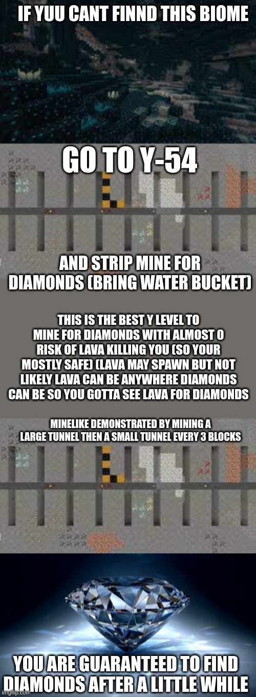 comment how many diamonds you find in the comments. other tips in the comments | IF YUU CANT FINND THIS BIOME; GO TO Y-54; AND STRIP MINE FOR DIAMONDS (BRING WATER BUCKET); THIS IS THE BEST Y LEVEL TO MINE FOR DIAMONDS WITH ALMOST 0 RISK OF LAVA KILLING YOU (SO YOUR MOSTLY SAFE) (LAVA MAY SPAWN BUT NOT LIKELY LAVA CAN BE ANYWHERE DIAMONDS CAN BE SO YOU GOTTA SEE LAVA FOR DIAMONDS; MINELIKE DEMONSTRATED BY MINING A LARGE TUNNEL THEN A SMALL TUNNEL EVERY 3 BLOCKS; YOU ARE GUARANTEED TO FIND DIAMONDS AFTER A LITTLE WHILE | image tagged in diamond | made w/ Imgflip meme maker