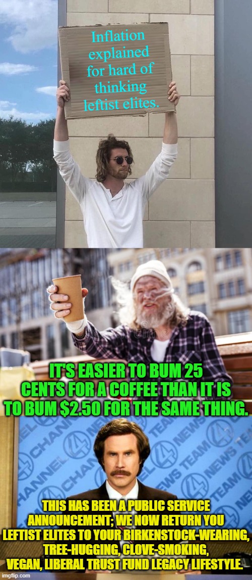 Hey Dem Party voters . . . care to FINALLY begin thinking? | Inflation explained for hard of thinking leftist elites. IT'S EASIER TO BUM 25 CENTS FOR A COFFEE THAN IT IS TO BUM $2.50 FOR THE SAME THING. THIS HAS BEEN A PUBLIC SERVICE ANNOUNCEMENT; WE NOW RETURN YOU LEFTIST ELITES TO YOUR BIRKENSTOCK-WEARING, TREE-HUGGING, CLOVE-SMOKING, VEGAN, LIBERAL TRUST FUND LEGACY LIFESTYLE. | image tagged in man holding cardboard sign redux | made w/ Imgflip meme maker
