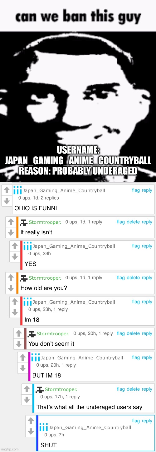 First off, he is always immature about everything, second off, he’s lying about being 18, and lastly, he likes Ohio jokes and pr | USERNAME: JAPAN_GAMING_ANIME_COUNTRYBALL
REASON: PROBABLY UNDERAGED | image tagged in can we ban this guy | made w/ Imgflip meme maker