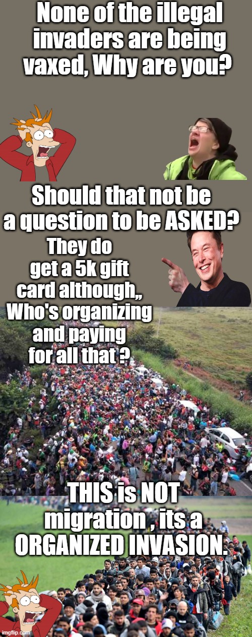 ITs really simple to understand if you ask the right question's Isn't it? | None of the illegal invaders are being vaxed, Why are you? Should that not be  a question to be ASKED? They do get a 5k gift card although,, Who's organizing and paying for all that ? THIS is NOT migration , its a ORGANIZED INVASION. | image tagged in nwo,invasion,democrats,psychopaths and serial killers | made w/ Imgflip meme maker