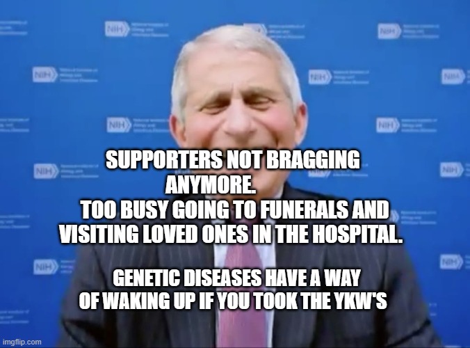 Fauci laughs at the suckers | SUPPORTERS NOT BRAGGING ANYMORE.           
 TOO BUSY GOING TO FUNERALS AND VISITING LOVED ONES IN THE HOSPITAL. GENETIC DISEASES HAVE A WAY OF WAKING UP IF YOU TOOK THE YKW'S | image tagged in fauci laughs at the suckers | made w/ Imgflip meme maker