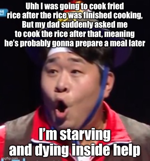 It’s 8 pm and I haven’t eat help | Uhh I was going to cook fried rice after the rice was finished cooking,
But my dad suddenly asked me to cook the rice after that, meaning he’s probably gonna prepare a meal later; I’m starving and dying inside help | image tagged in seyoon | made w/ Imgflip meme maker